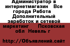 Администратор в интернетмагазин - Все города Работа » Дополнительный заработок и сетевой маркетинг   . Псковская обл.,Невель г.